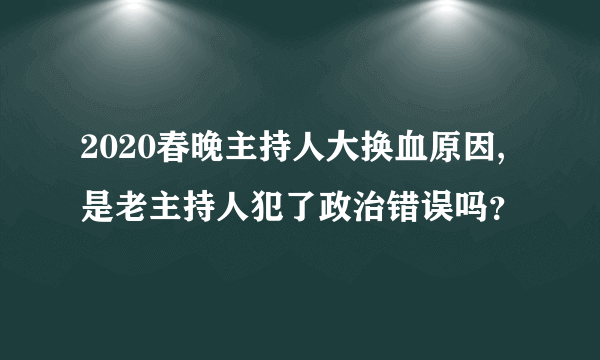 2020春晚主持人大换血原因,是老主持人犯了政治错误吗？