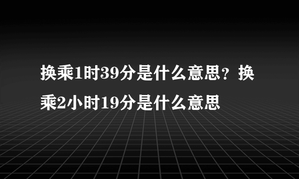 换乘1时39分是什么意思？换乘2小时19分是什么意思