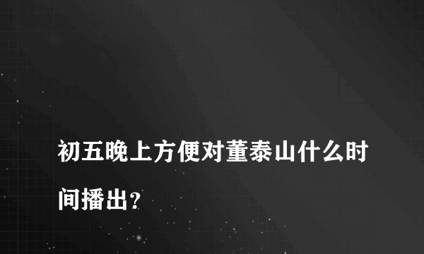 
初五晚上方便对董泰山什么时间播出？

