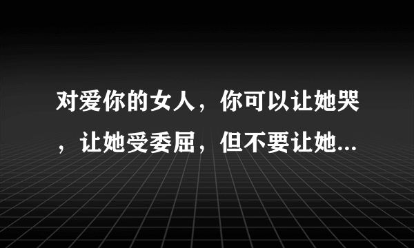 对爱你的女人，你可以让她哭，让她受委屈，但不要让她沉默，因为无言是一种最深的伤痛，是一个女人最悲的