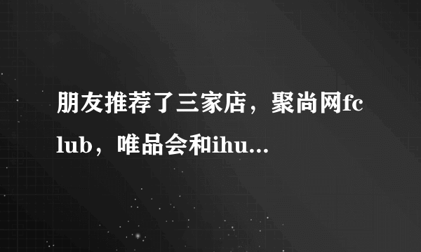 朋友推荐了三家店，聚尚网fclub，唯品会和ihush，哪家好点呀？