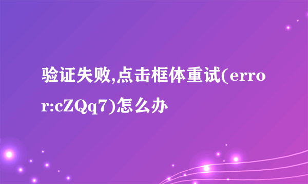 验证失败,点击框体重试(error:cZQq7)怎么办