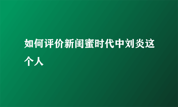 如何评价新闺蜜时代中刘炎这个人