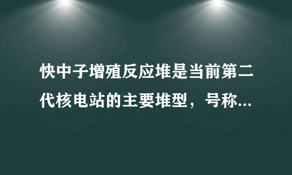 快中子增殖反应堆是当前第二代核电站的主要堆型，号称燃料越烧越多的“魔炉”，主要以在天然铀中占99.3%