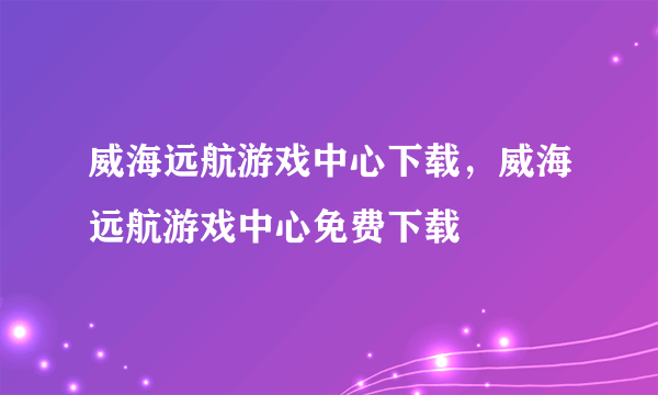 威海远航游戏中心下载，威海远航游戏中心免费下载