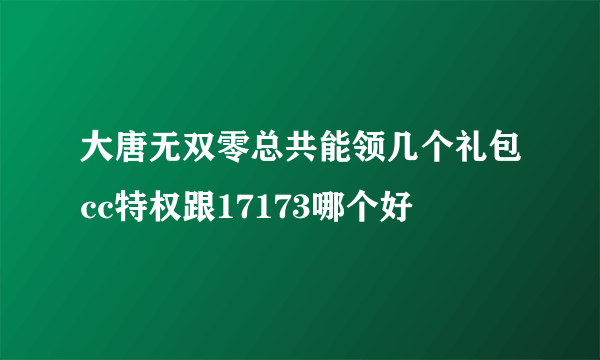 大唐无双零总共能领几个礼包cc特权跟17173哪个好