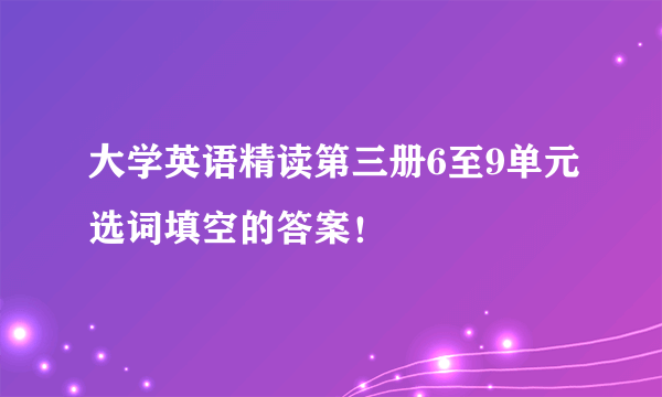 大学英语精读第三册6至9单元选词填空的答案！