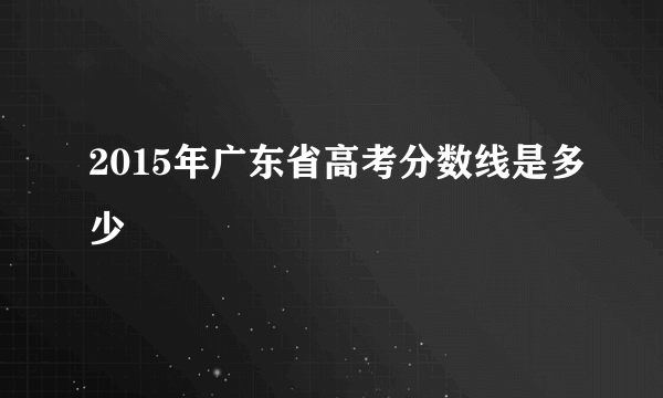 2015年广东省高考分数线是多少