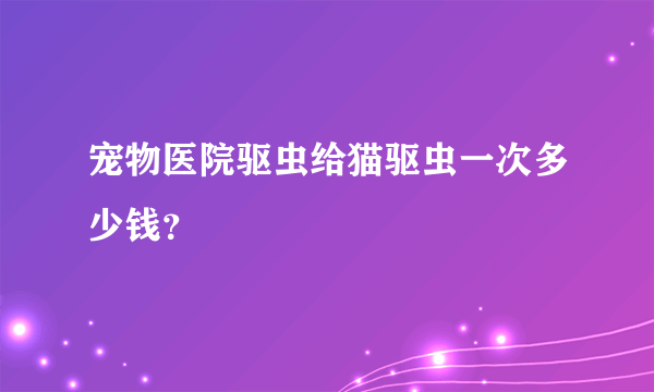 宠物医院驱虫给猫驱虫一次多少钱？