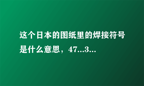 这个日本的图纸里的焊接符号是什么意思，47...30...都代表什么，回答精彩我追加分