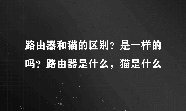 路由器和猫的区别？是一样的吗？路由器是什么，猫是什么