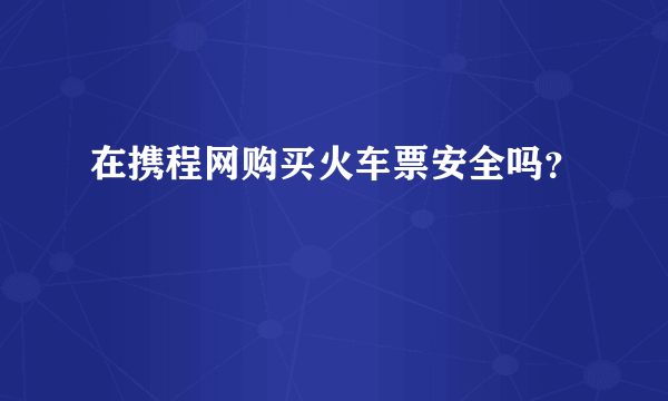 在携程网购买火车票安全吗？