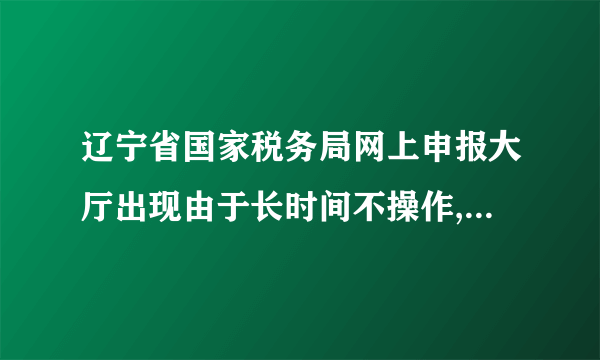 辽宁省国家税务局网上申报大厅出现由于长时间不操作,怎么回事?