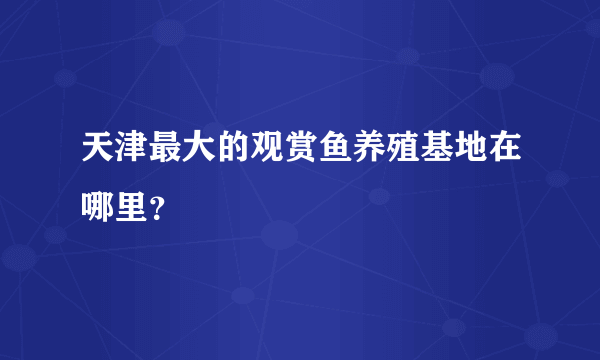 天津最大的观赏鱼养殖基地在哪里？