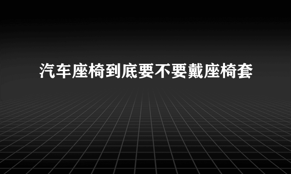 汽车座椅到底要不要戴座椅套