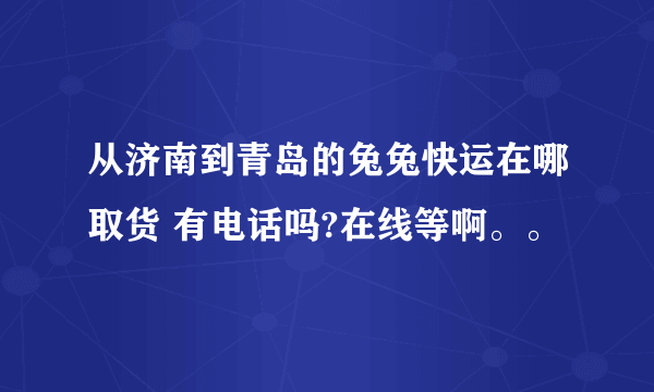 从济南到青岛的兔兔快运在哪取货 有电话吗?在线等啊。。