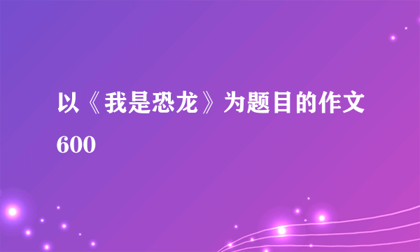 以《我是恐龙》为题目的作文600