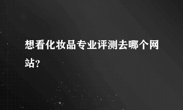 想看化妆品专业评测去哪个网站？