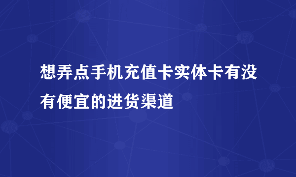 想弄点手机充值卡实体卡有没有便宜的进货渠道