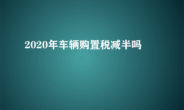 2020年车辆购置税减半吗