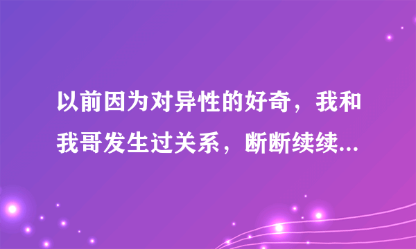 以前因为对异性的好奇，我和我哥发生过关系，断断续续的保持了一段时间，后来我们都结婚了，