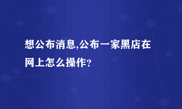 想公布消息,公布一家黑店在网上怎么操作？