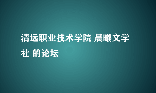 清远职业技术学院 晨曦文学社 的论坛