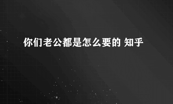 你们老公都是怎么要的 知乎