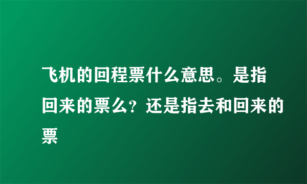 飞机的回程票什么意思。是指回来的票么？还是指去和回来的票