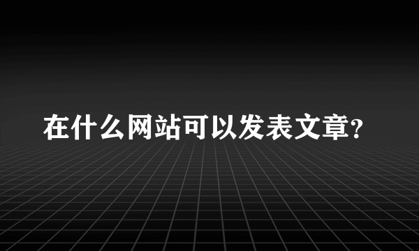 在什么网站可以发表文章？