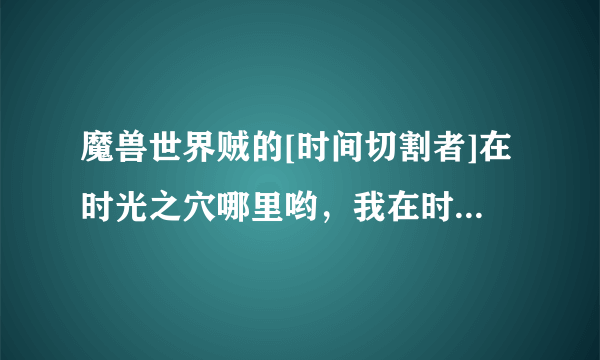 魔兽世界贼的[时间切割者]在时光之穴哪里哟，我在时光之穴的地图没看到哪个本