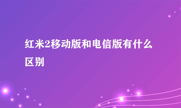 红米2移动版和电信版有什么区别