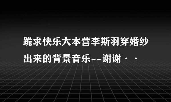 跪求快乐大本营李斯羽穿婚纱出来的背景音乐~~谢谢··