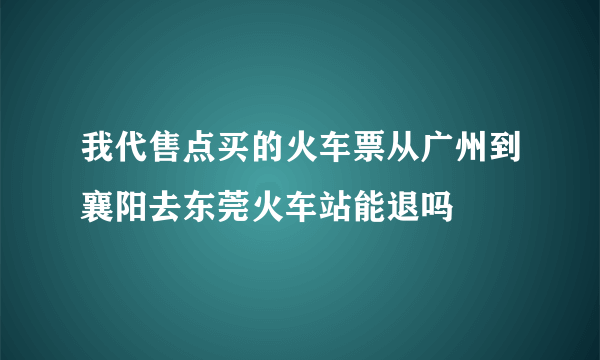 我代售点买的火车票从广州到襄阳去东莞火车站能退吗