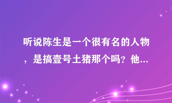 听说陈生是一个很有名的人物，是搞壹号土猪那个吗？他到底有什么来历啊？求解释？