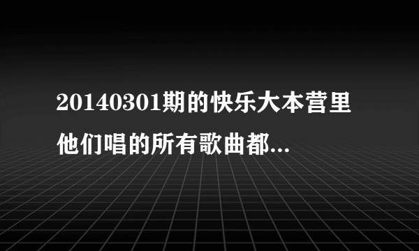 20140301期的快乐大本营里他们唱的所有歌曲都是什么？？给好评！