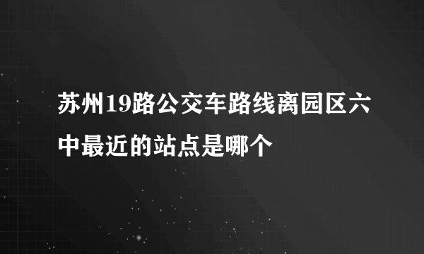 苏州19路公交车路线离园区六中最近的站点是哪个