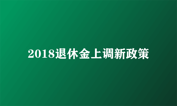 2018退休金上调新政策