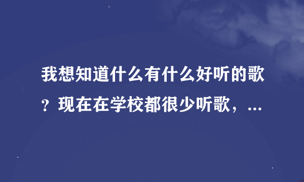 我想知道什么有什么好听的歌？现在在学校都很少听歌，但有好想听，就是不知道什么现在 有些什么歌好听.