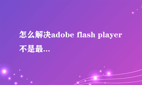 怎么解决adobe flash player不是最新版本的问题？