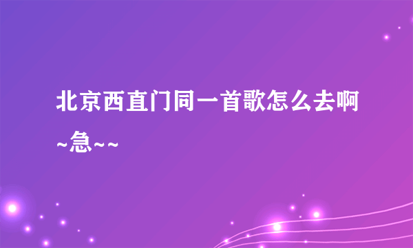 北京西直门同一首歌怎么去啊~急~~