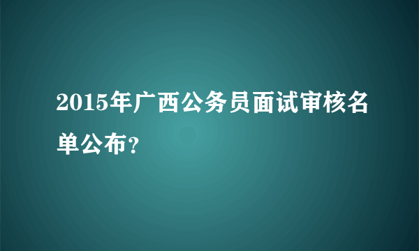 2015年广西公务员面试审核名单公布？