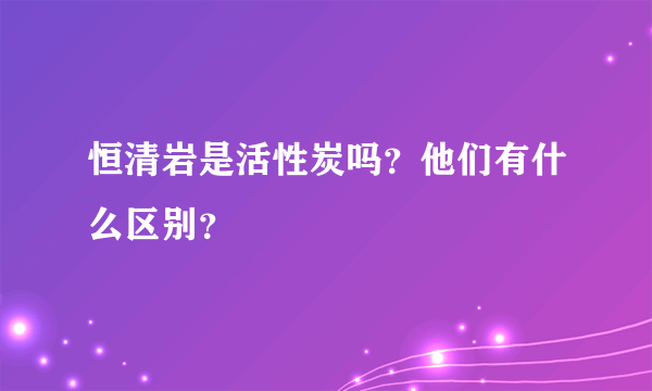 恒清岩是活性炭吗？他们有什么区别？