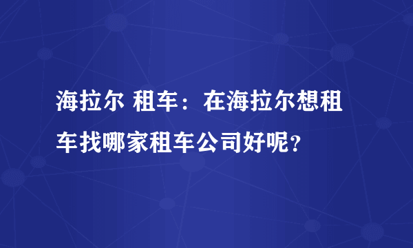 海拉尔 租车：在海拉尔想租车找哪家租车公司好呢？