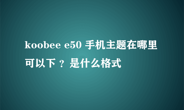 koobee e50 手机主题在哪里可以下 ？是什么格式