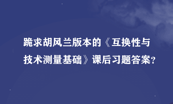 跪求胡风兰版本的《互换性与技术测量基础》课后习题答案？