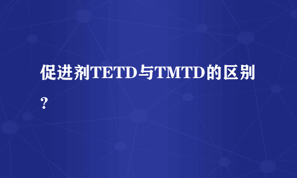 促进剂TETD与TMTD的区别？