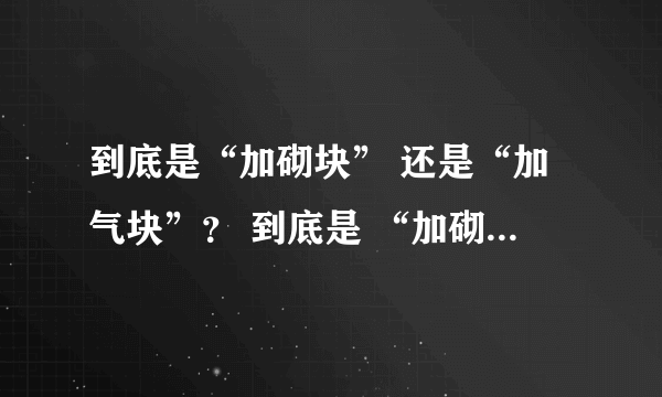 到底是“加砌块” 还是“加气块”？ 到底是 “加砌块墙体” 还是“加气块墙体”？ 我要有理有据的解答