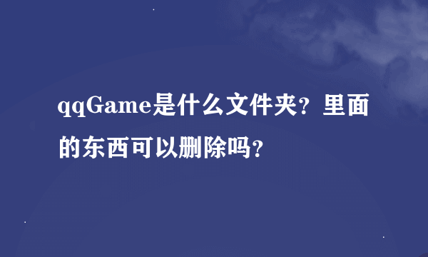 qqGame是什么文件夹？里面的东西可以删除吗？