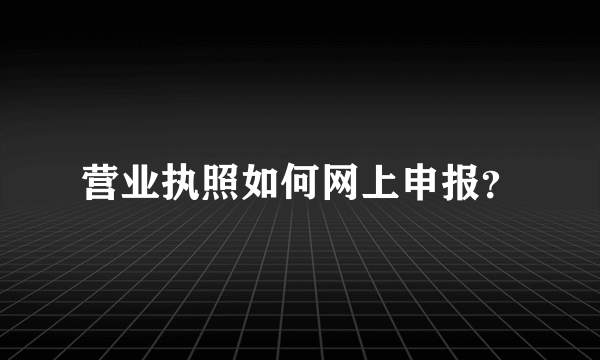 营业执照如何网上申报？